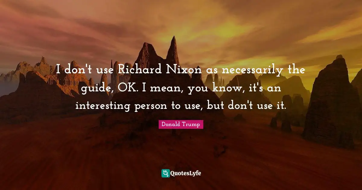 I don't use Richard Nixon as necessarily the guide, OK. I mean, you know, it's an interesting person to use, but don't use it.