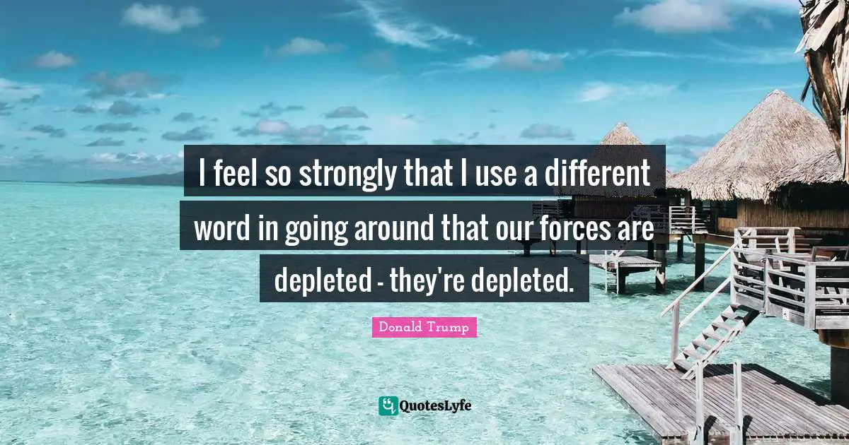 I feel so strongly that I use a different word in going around that our forces are depleted - they're depleted.