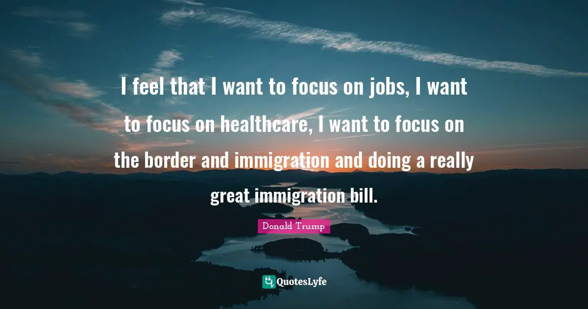 I feel that I want to focus on jobs, I want to focus on healthcare, I want to focus on the border and immigration and doing a really great immigration bill.
