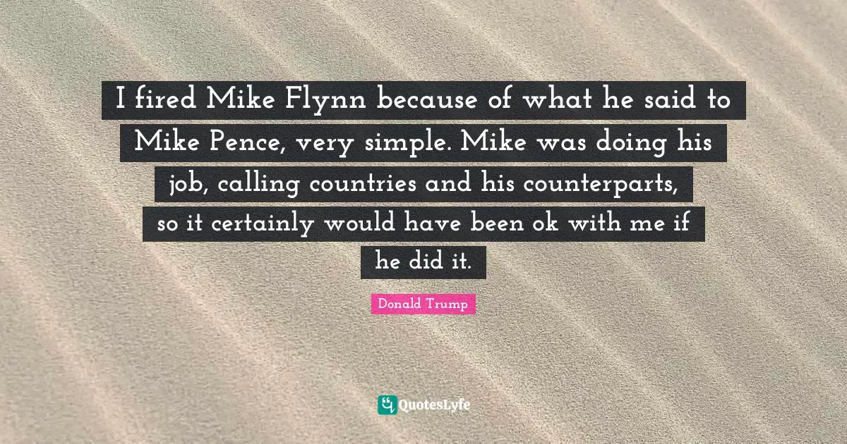 I fired Mike Flynn because of what he said to Mike Pence, very simple. Mike was doing his job, calling countries and his counterparts, so it certainly would have been ok with me if he did it.