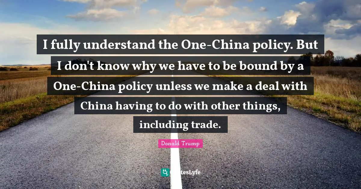 I fully understand the One-China policy. But I don't know why we have to be bound by a One-China policy unless we make a deal with China having to do with other things, including trade.