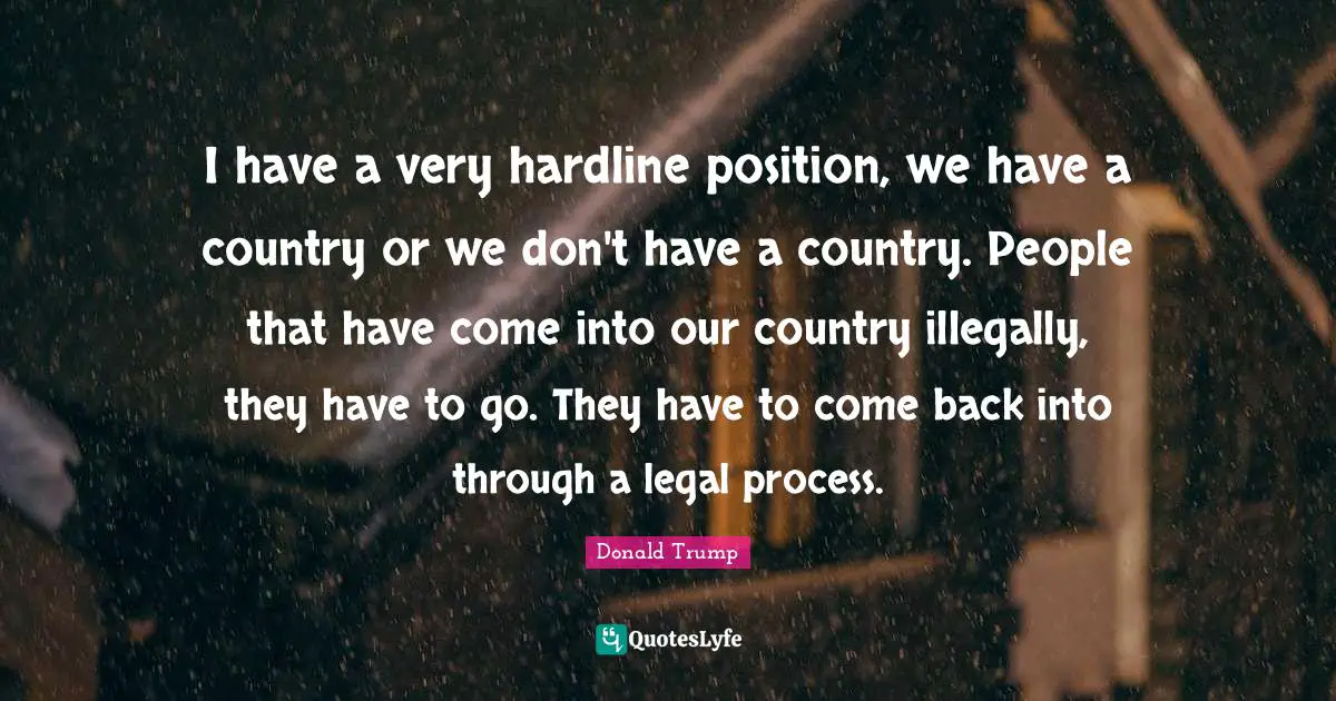 I have a very hardline position, we have a country or we don't have a country. People that have come into our country illegally, they have to go. They have to come back into through a legal process.