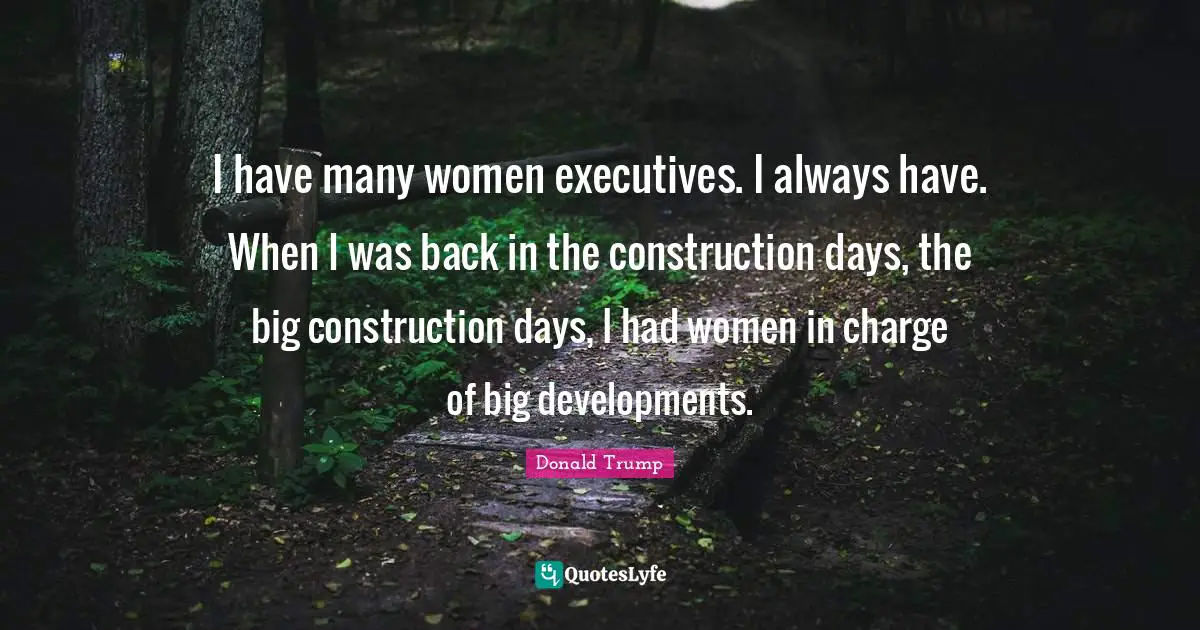 I have many women executives. I always have. When I was back in the construction days, the big construction days, I had women in charge of big developments.