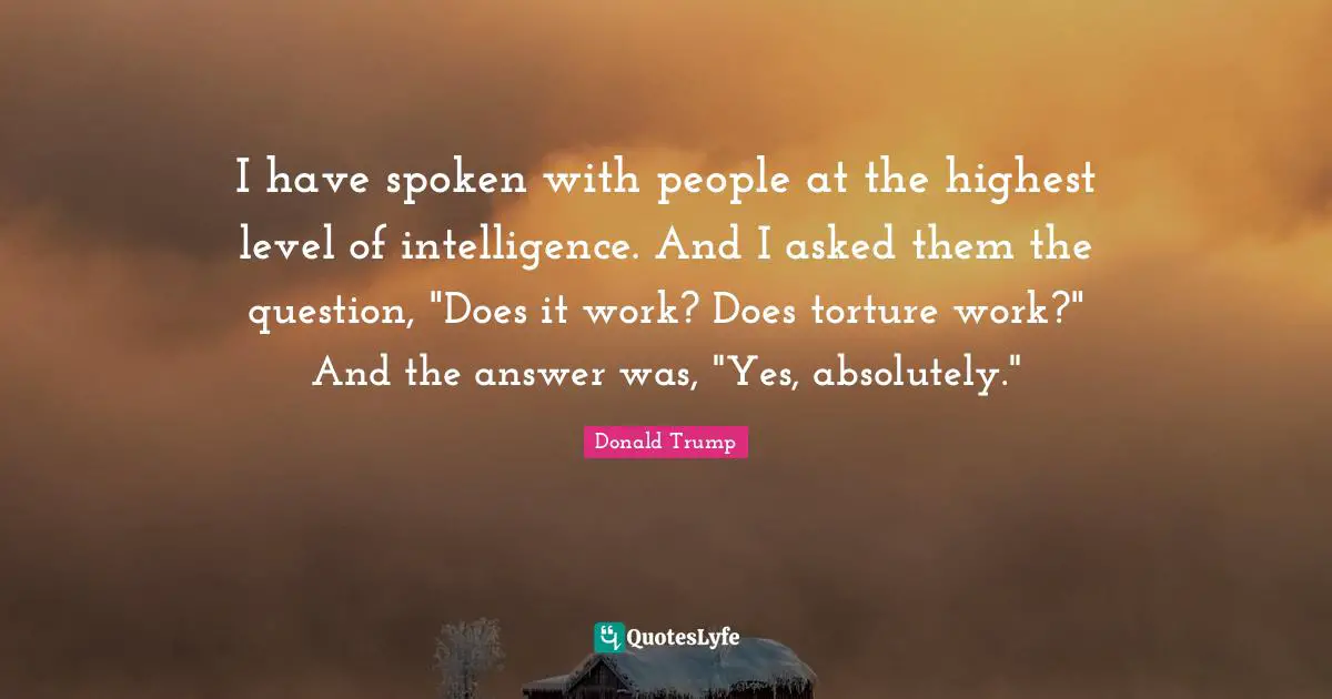 I have spoken with people at the highest level of intelligence. And I asked them the question, "Does it work? Does torture work?" And the answer was, "Yes, absolutely."