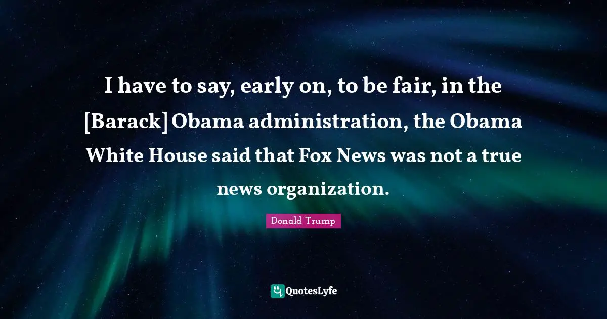 I have to say, early on, to be fair, in the [Barack] Obama administration, the Obama White House said that Fox News was not a true news organization.