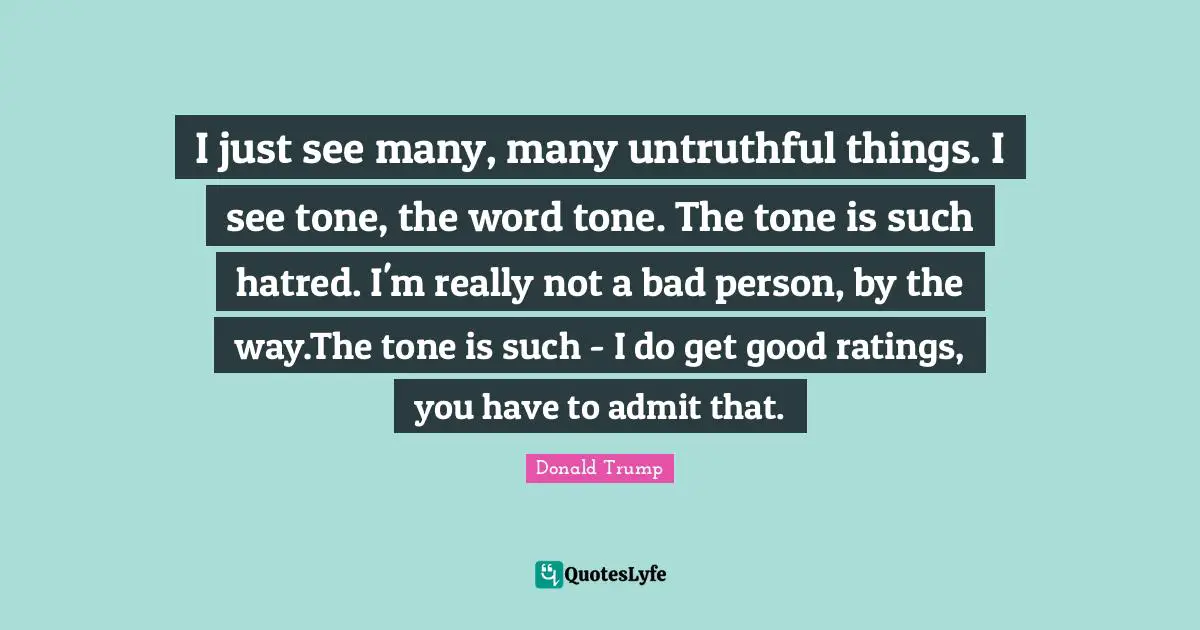 I just see many, many untruthful things. I see tone, the word tone. The tone is such hatred. I'm really not a bad person, by the way.The tone is such - I do get good ratings, you have to admit that.