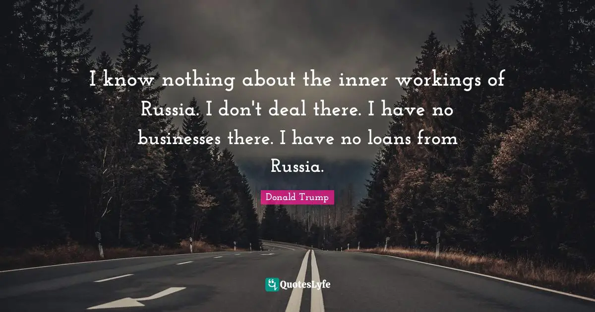 I know nothing about the inner workings of Russia. I don't deal there. I have no businesses there. I have no loans from Russia.