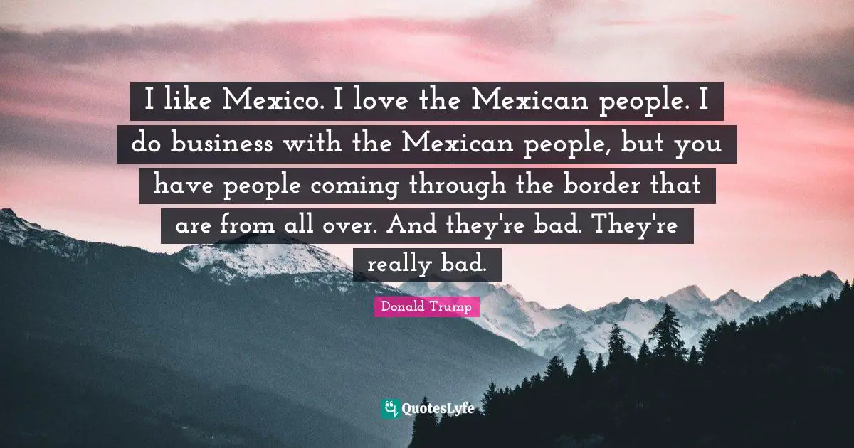 I like Mexico. I love the Mexican people. I do business with the Mexican people, but you have people coming through the border that are from all over. And they're bad. They're really bad.