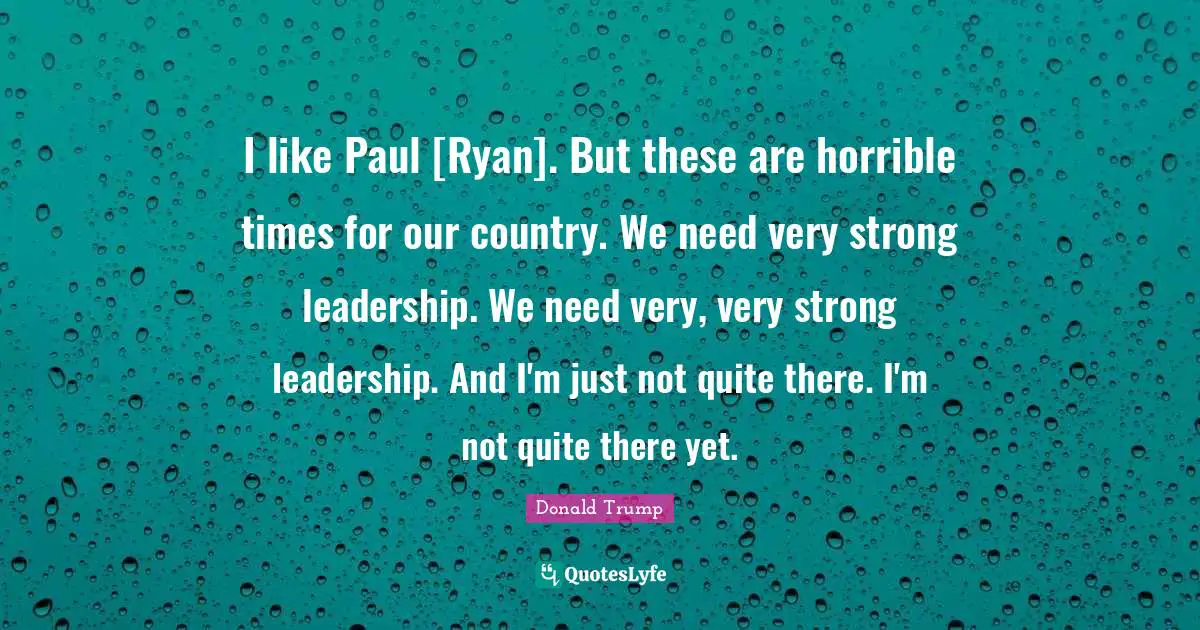 I like Paul [Ryan]. But these are horrible times for our country. We need very strong leadership. We need very, very strong leadership. And I'm just not quite there. I'm not quite there yet.