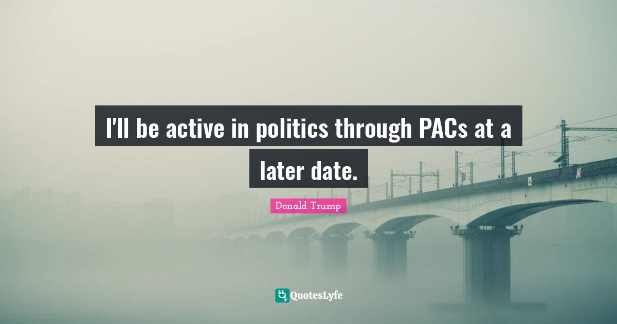 I'll be active in politics through PACs at a later date.