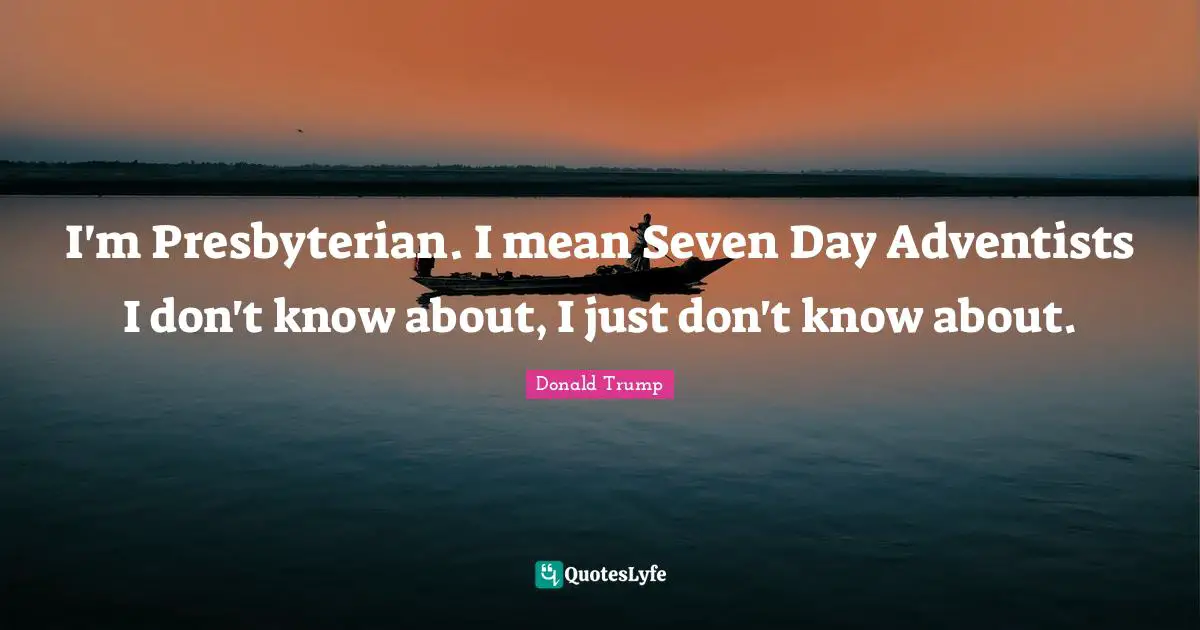 I'm Presbyterian. I mean Seven Day Adventists I don't know about, I just don't know about.