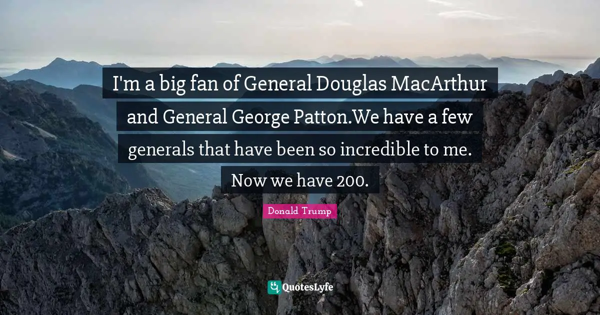 I'm a big fan of General Douglas MacArthur and General George Patton.We have a few generals that have been so incredible to me. Now we have 200.