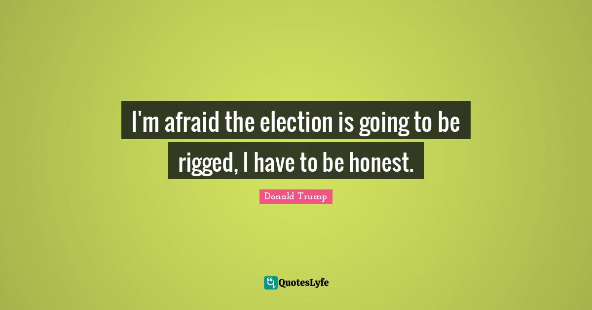 I'm afraid the election is going to be rigged, I have to be honest.