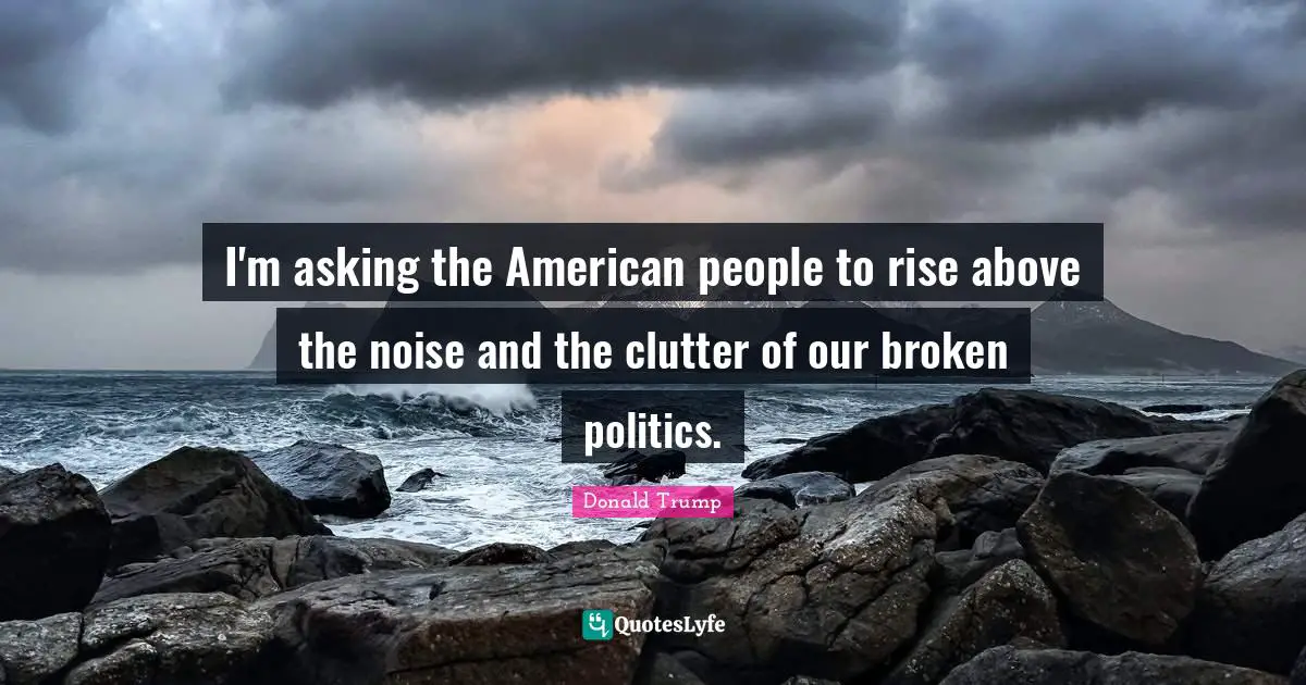 I'm asking the American people to rise above the noise and the clutter of our broken politics.