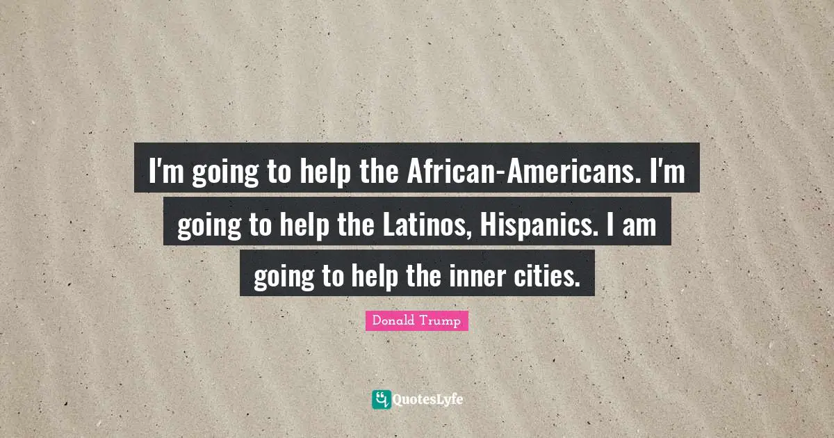 I'm going to help the African-Americans. I'm going to help the Latinos, Hispanics. I am going to help the inner cities.