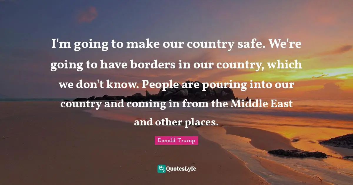 I'm going to make our country safe. We're going to have borders in our country, which we don't know. People are pouring into our country and coming in from the Middle East and other places.