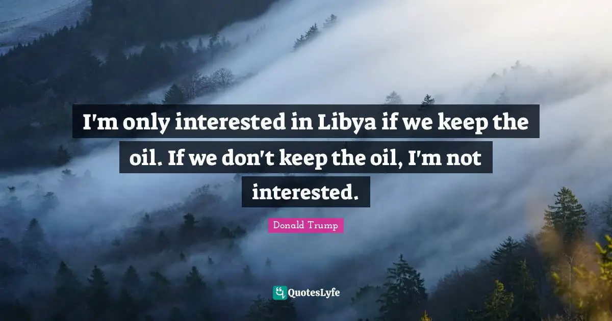I'm only interested in Libya if we keep the oil. If we don't keep the oil, I'm not interested.