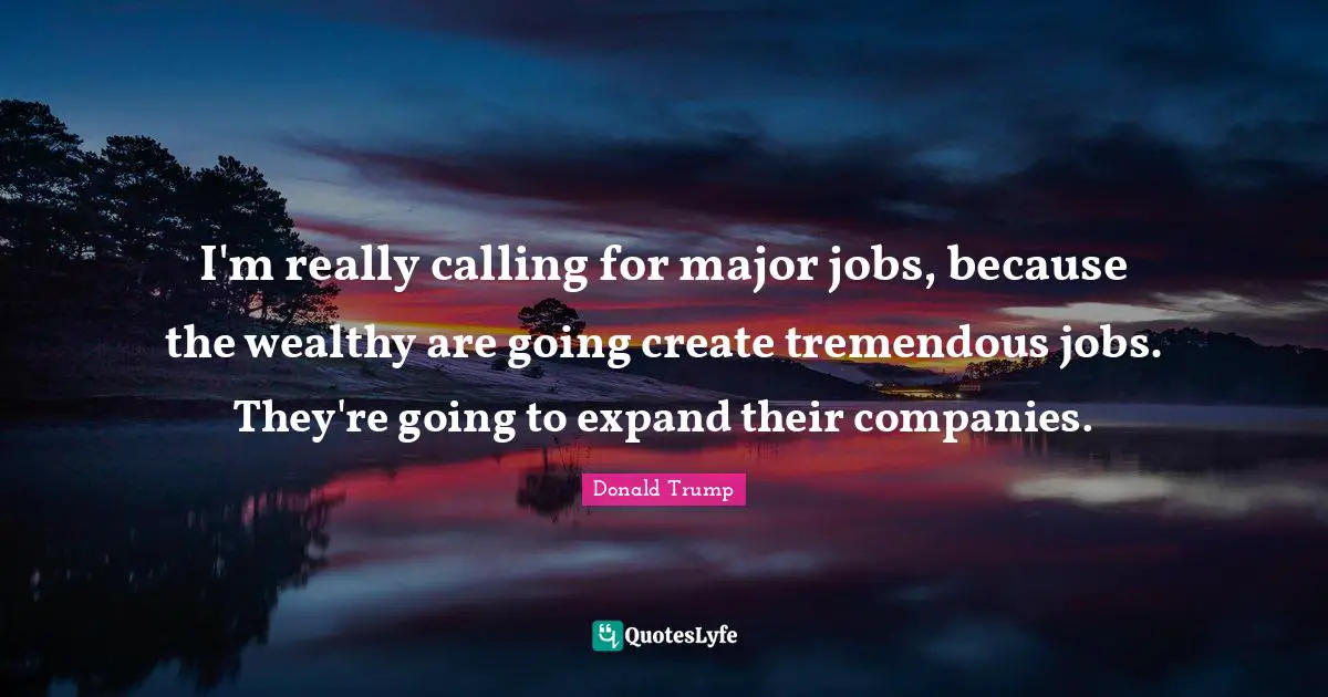 I'm really calling for major jobs, because the wealthy are going create tremendous jobs. They're going to expand their companies.