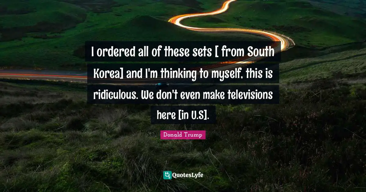 I ordered all of these sets [ from South Korea] and I'm thinking to myself, this is ridiculous. We don't even make televisions here [in U.S].