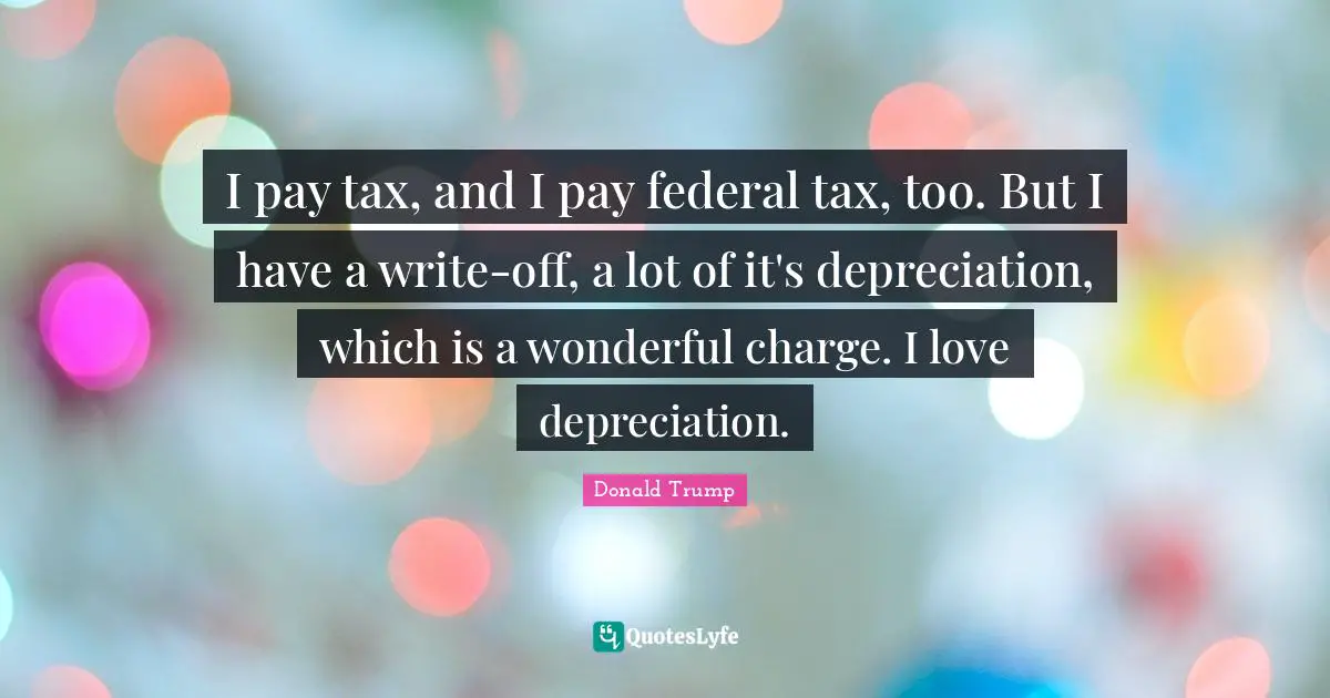 I pay tax, and I pay federal tax, too. But I have a write-off, a lot of it's depreciation, which is a wonderful charge. I love depreciation.