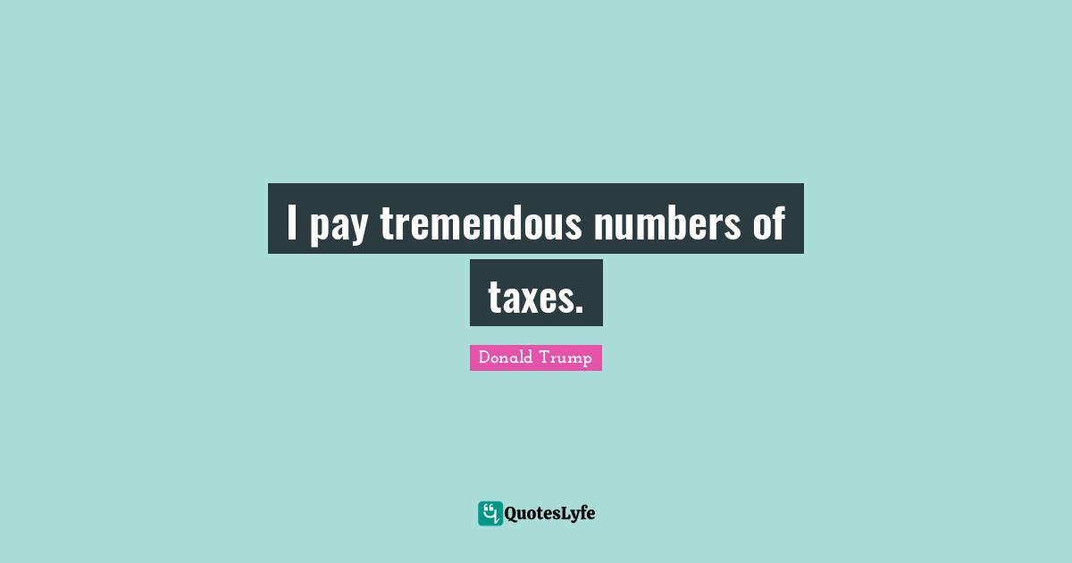 I pay tremendous numbers of taxes.