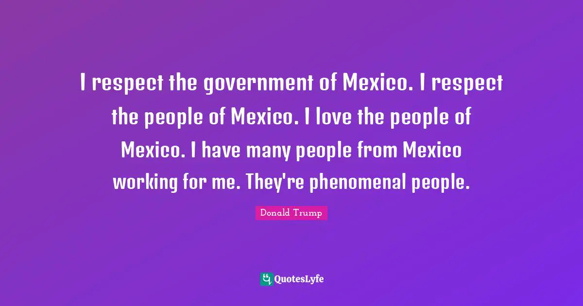 I respect the government of Mexico. I respect the people of Mexico. I love the people of Mexico. I have many people from Mexico working for me. They're phenomenal people.