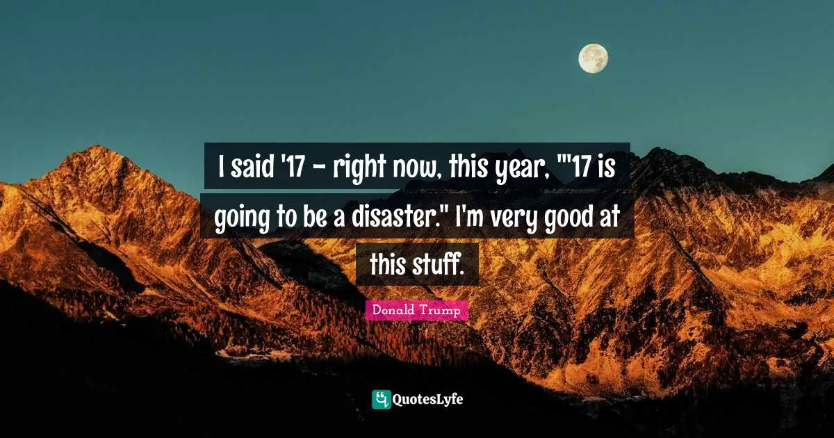I said '17 - right now, this year, "'17 is going to be a disaster." I'm very good at this stuff.