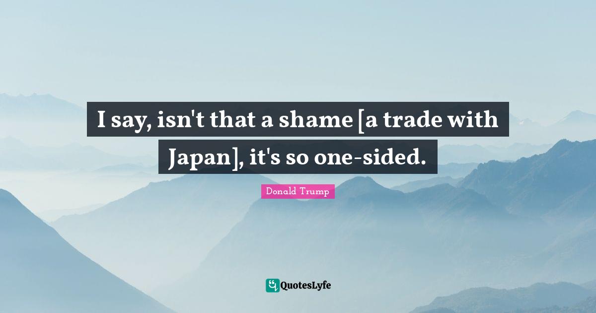 I say, isn't that a shame [a trade with Japan], it's so one-sided.