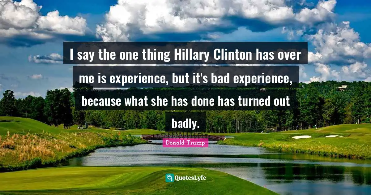 I say the one thing Hillary Clinton has over me is experience, but it's bad experience, because what she has done has turned out badly.