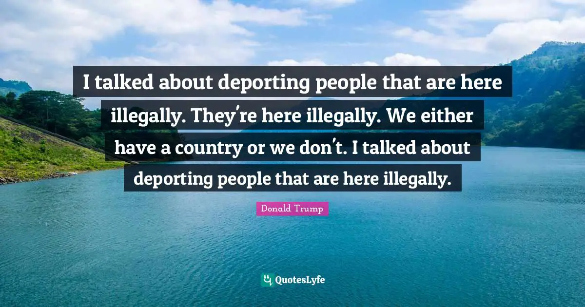 I talked about deporting people that are here illegally. They're here illegally. We either have a country or we don't. I talked about deporting people that are here illegally.