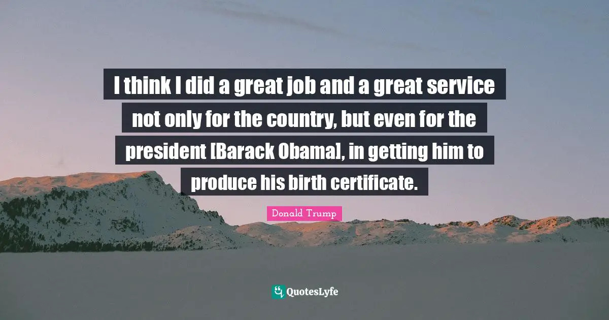 I think I did a great job and a great service not only for the country, but even for the president [Barack Obama], in getting him to produce his birth certificate.