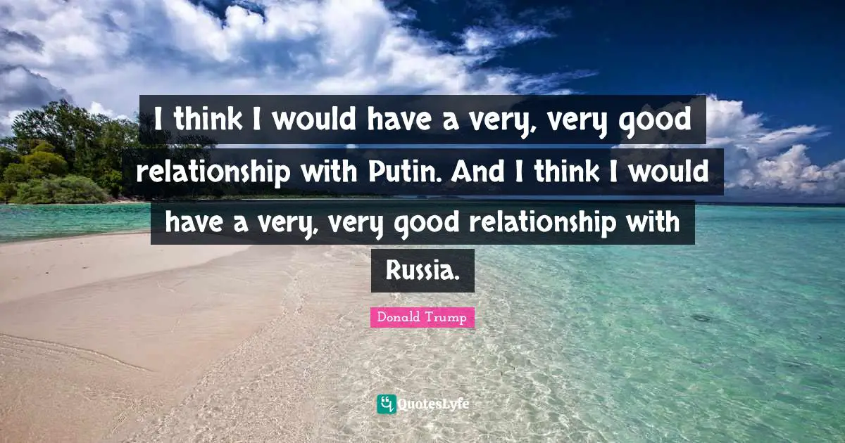 I think I would have a very, very good relationship with Putin. And I think I would have a very, very good relationship with Russia.