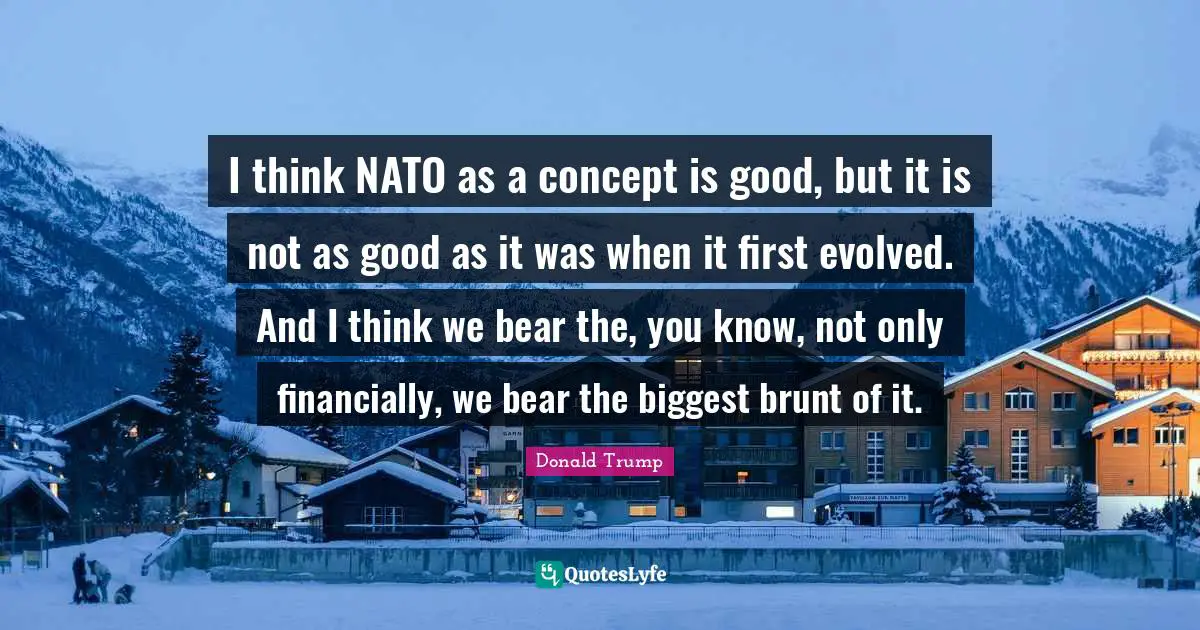 I think NATO as a concept is good, but it is not as good as it was when it first evolved. And I think we bear the, you know, not only financially, we bear the biggest brunt of it.