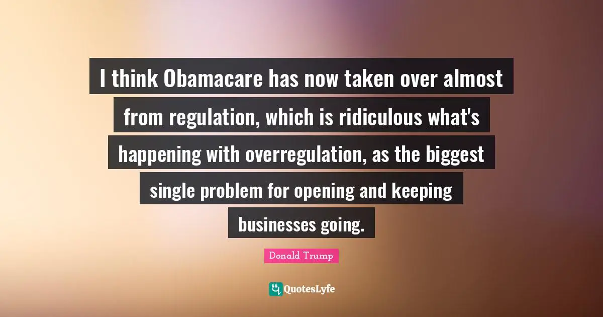 I think Obamacare has now taken over almost from regulation, which is ridiculous what's happening with overregulation, as the biggest single problem for opening and keeping businesses going.