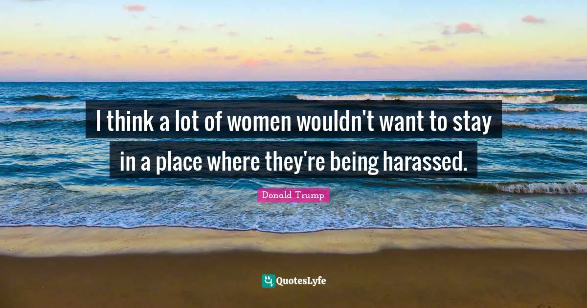 I think a lot of women wouldn't want to stay in a place where they're being harassed.