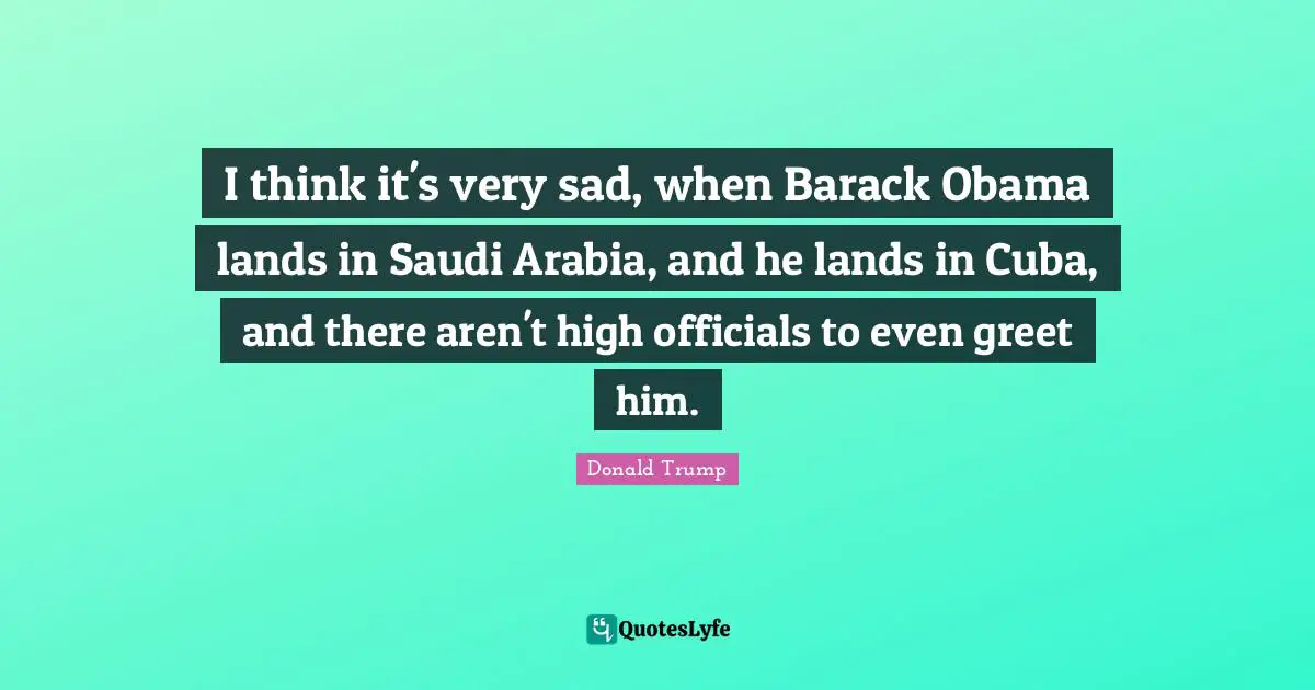 I think it's very sad, when Barack Obama lands in Saudi Arabia, and he lands in Cuba, and there aren't high officials to even greet him.