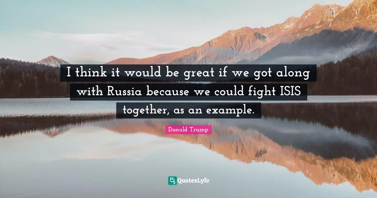 I think it would be great if we got along with Russia because we could fight ISIS together, as an example.