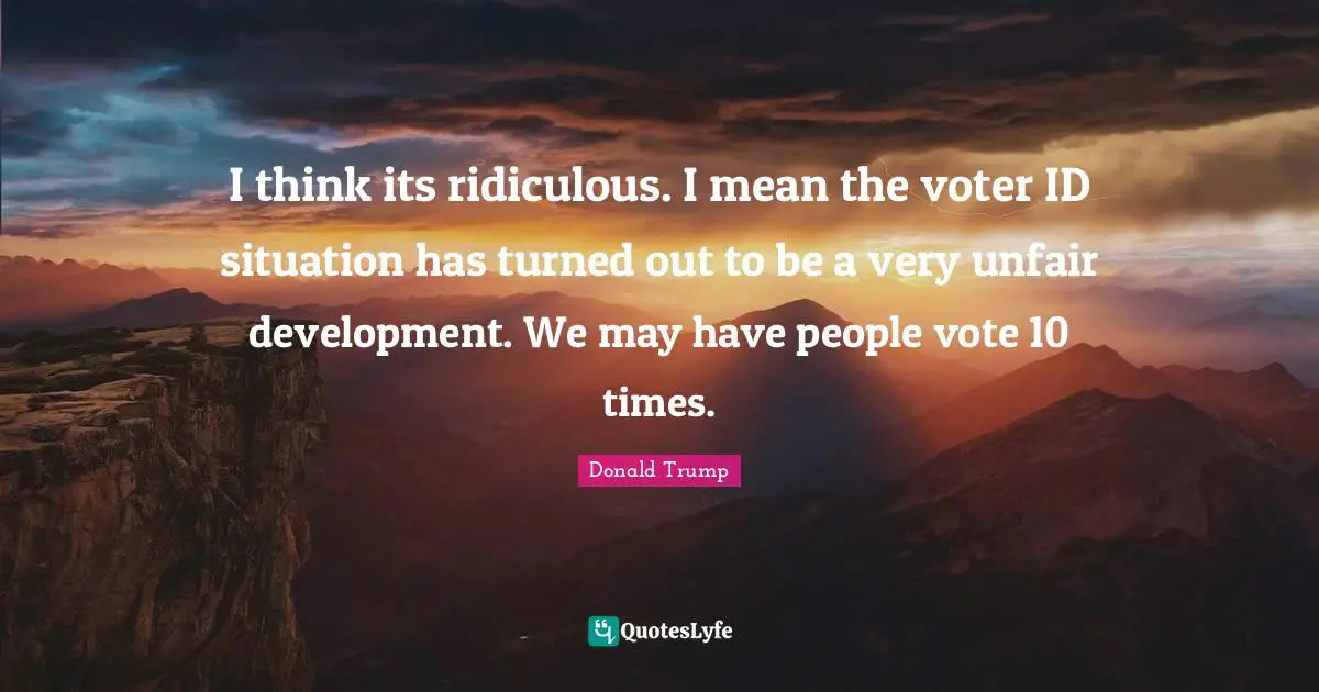 I think its ridiculous. I mean the voter ID situation has turned out to be a very unfair development. We may have people vote 10 times.