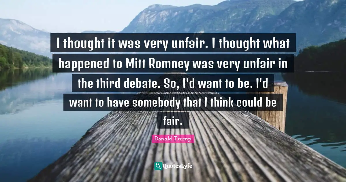 I thought it was very unfair. I thought what happened to Mitt Romney was very unfair in the third debate. So, I'd want to be. I'd want to have somebody that I think could be fair.