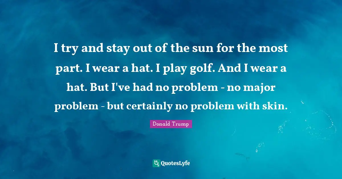I try and stay out of the sun for the most part. I wear a hat. I play golf. And I wear a hat. But I've had no problem - no major problem - but certainly no problem with skin.