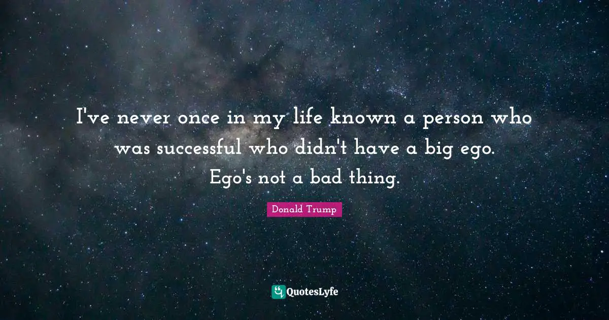 I've never once in my life known a person who was successful who didn't have a big ego. Ego's not a bad thing.