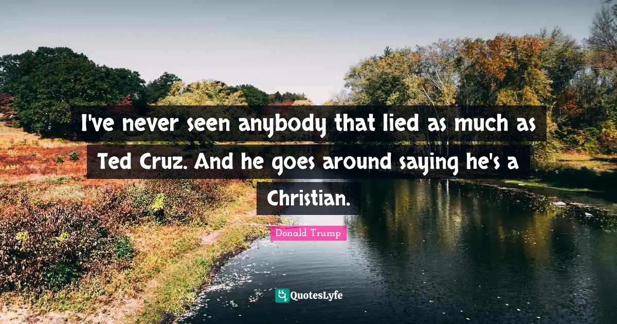 I've never seen anybody that lied as much as Ted Cruz. And he goes around saying he's a Christian.
