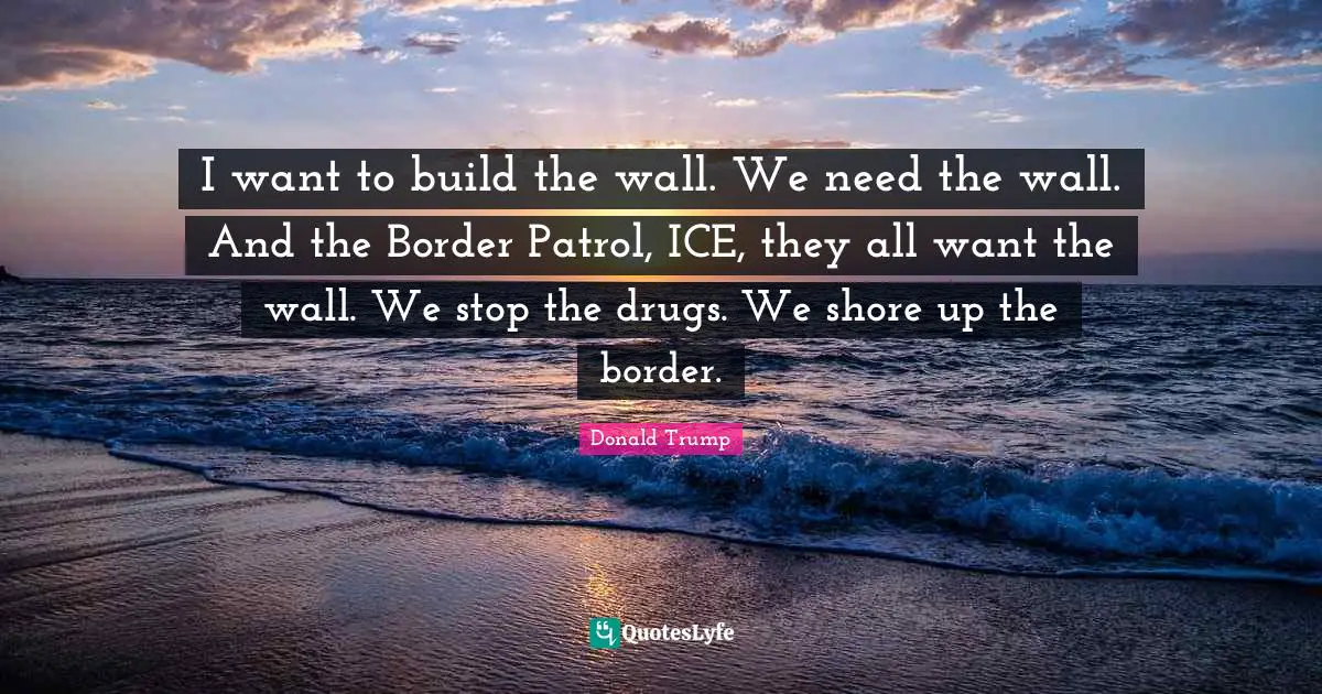 I want to build the wall. We need the wall. And the Border Patrol, ICE, they all want the wall. We stop the drugs. We shore up the border.