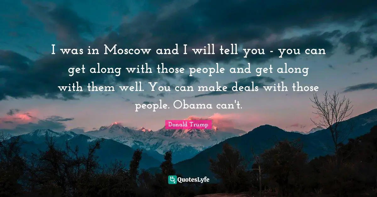 I was in Moscow and I will tell you - you can get along with those people and get along with them well. You can make deals with those people. Obama can't.