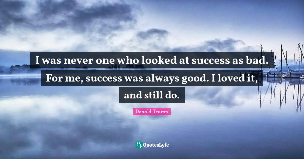 I was never one who looked at success as bad. For me, success was always good. I loved it, and still do.