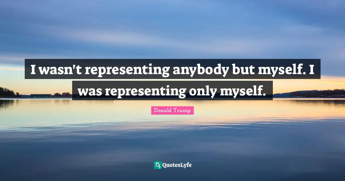 I wasn't representing anybody but myself. I was representing only myself.