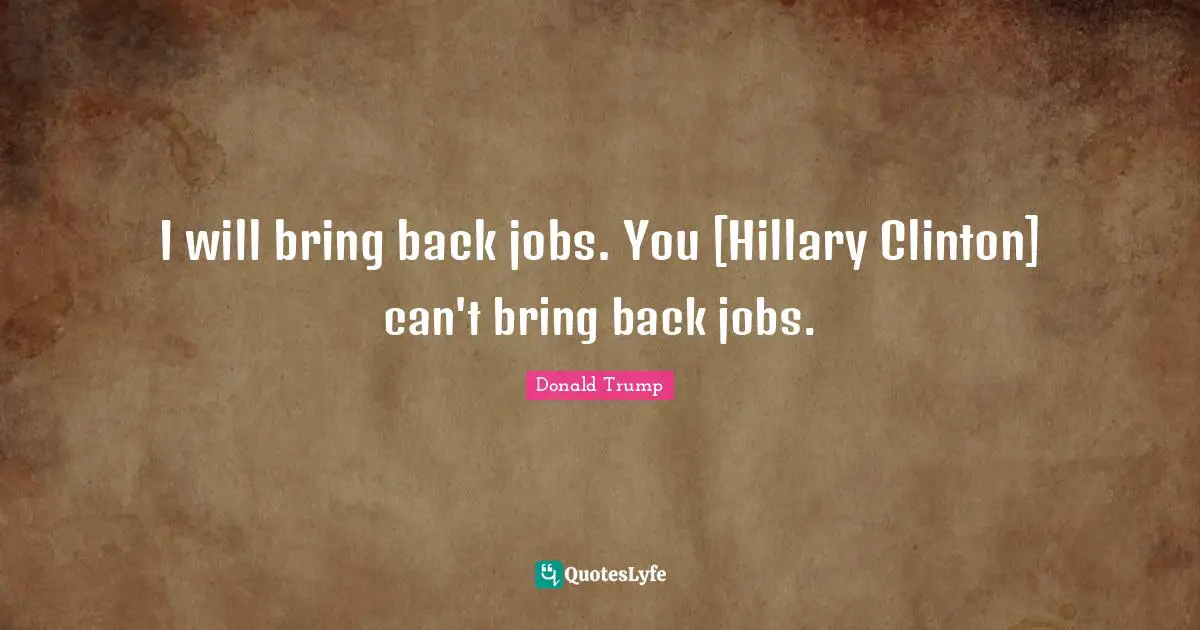 I will bring back jobs. You [Hillary Clinton] can't bring back jobs.
