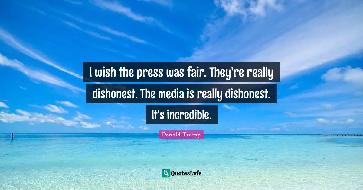 I wish the press was fair. They're really dishonest. The media is really dishonest. It's incredible.