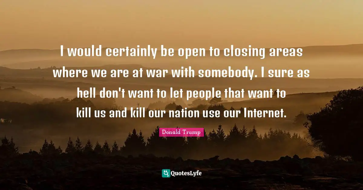 I would certainly be open to closing areas where we are at war with somebody. I sure as hell don't want to let people that want to kill us and kill our nation use our Internet.