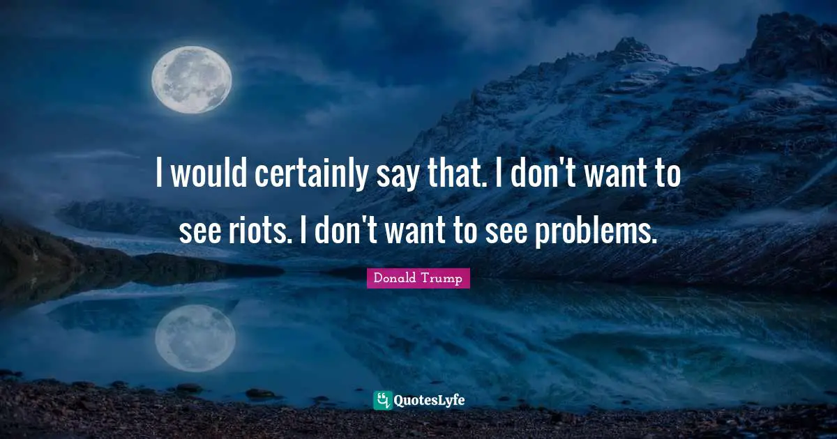 I would certainly say that. I don't want to see riots. I don't want to see problems.